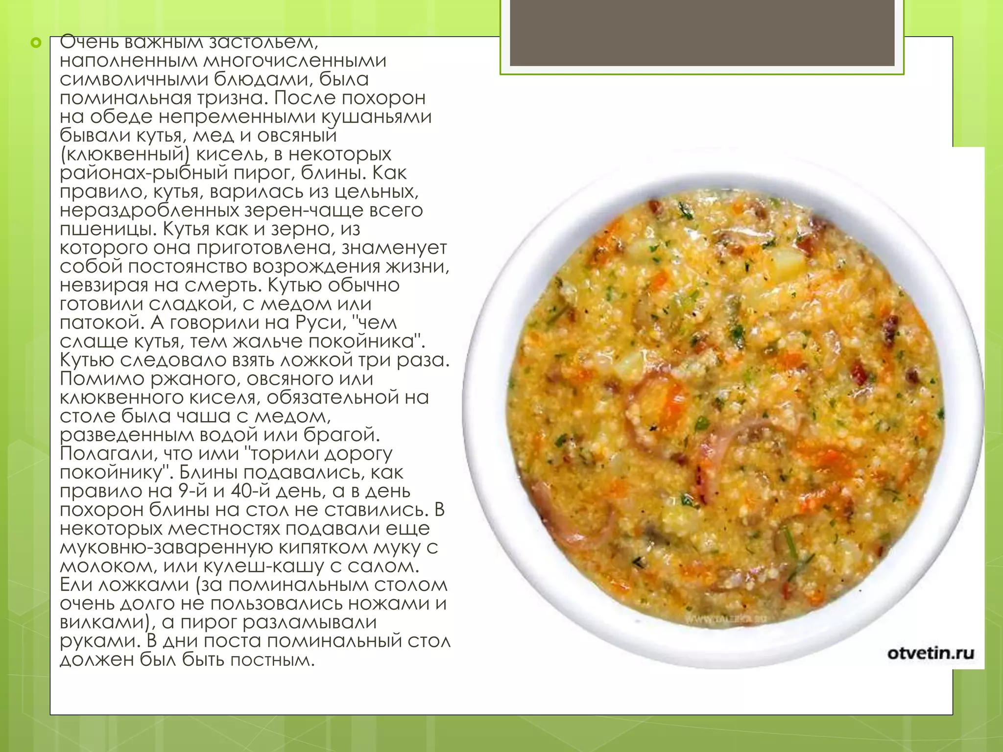  Очень важным застольем,
наполненным многочисленными
символичными блюдами, была
поминальная тризна. После похорон
на обеде непременными кушаньями
бывали кутья, мед и овсяный
(клюквенный) кисель, в некоторых
районах-рыбный пирог, блины. Как
правило, кутья, варилась из цельных,
нераздробленных зерен-чаще всего
пшеницы. Кутья как и зерно, из
которого она приготовлена, знаменует
собой постоянство возрождения жизни,
невзирая на смерть. Кутью обычно
готовили сладкой, с медом или
патокой. А говорили на Руси, "чем
слаще кутья, тем жальче покойника".
Кутью следовало взять ложкой три раза.
Помимо ржаного, овсяного или
клюквенного киселя, обязательной на
столе была чаша с медом,
разведенным водой или брагой.
Полагали, что ими "торили дорогу
покойнику". Блины подавались, как
правило на 9-й и 40-й день, а в день
похорон блины на стол не ставились. В
некоторых местностях подавали еще
муковню-заваренную кипятком муку с
молоком, или кулеш-кашу с салом.
Ели ложками (за поминальным столом
очень долго не пользовались ножами и
вилками), а пирог разламывали
руками. В дни поста поминальный стол
должен был быть постным.
 