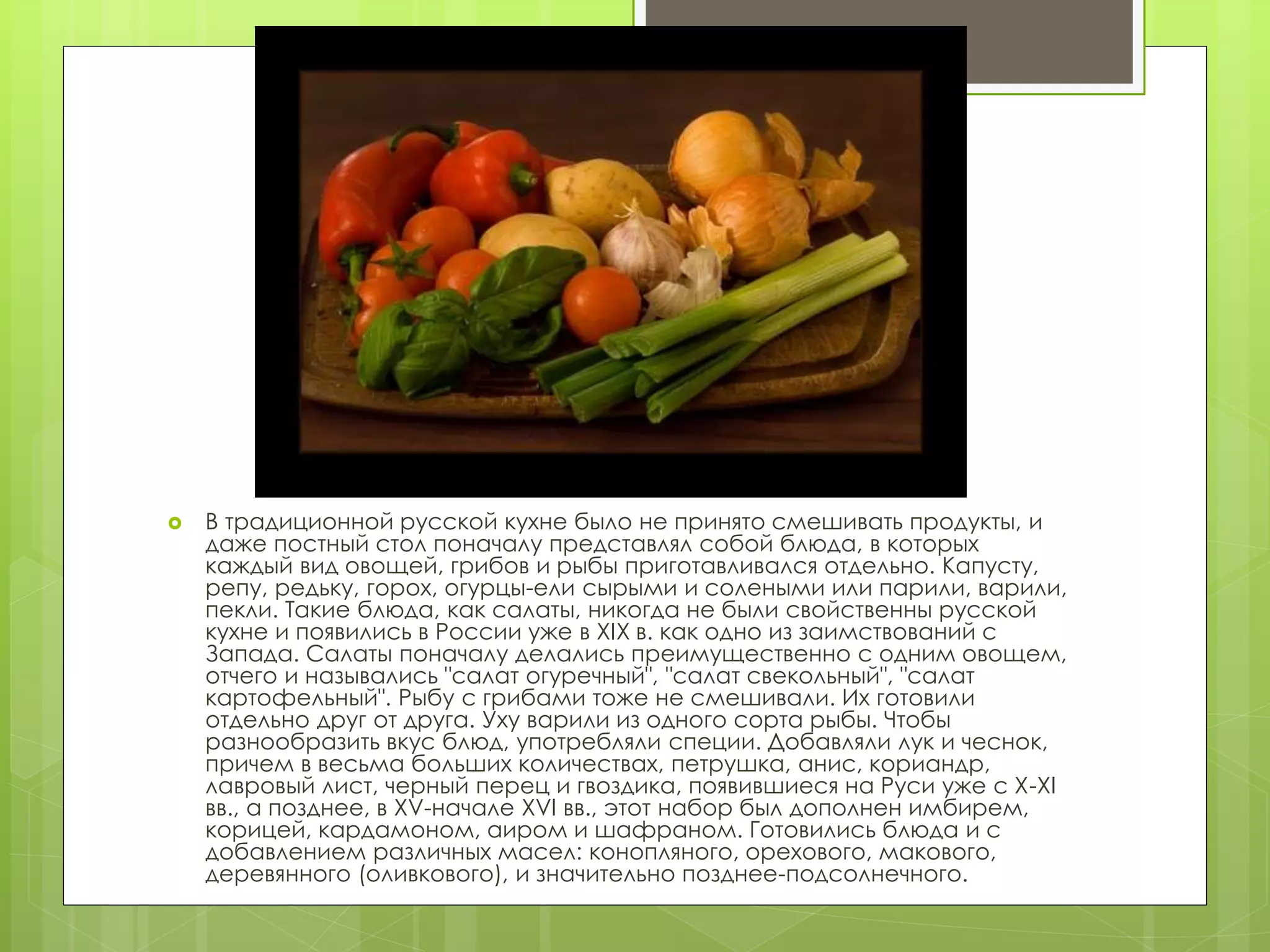  В традиционной русской кухне было не принято смешивать продукты, и
даже постный стол поначалу представлял собой блюда, в которых
каждый вид овощей, грибов и рыбы приготавливался отдельно. Капусту,
репу, редьку, горох, огурцы-ели сырыми и солеными или парили, варили,
пекли. Такие блюда, как салаты, никогда не были свойственны русской
кухне и появились в России уже в XIX в. как одно из заимствований с
Запада. Салаты поначалу делались преимущественно с одним овощем,
отчего и назывались "салат огуречный", "салат свекольный", "салат
картофельный". Рыбу с грибами тоже не смешивали. Их готовили
отдельно друг от друга. Уху варили из одного сорта рыбы. Чтобы
разнообразить вкус блюд, употребляли специи. Добавляли лук и чеснок,
причем в весьма больших количествах, петрушка, анис, кориандр,
лавровый лист, черный перец и гвоздика, появившиеся на Руси уже с X-XI
вв., а позднее, в XV-начале XVI вв., этот набор был дополнен имбирем,
корицей, кардамоном, аиром и шафраном. Готовились блюда и с
добавлением различных масел: конопляного, орехового, макового,
деревянного (оливкового), и значительно позднее-подсолнечного.
 
