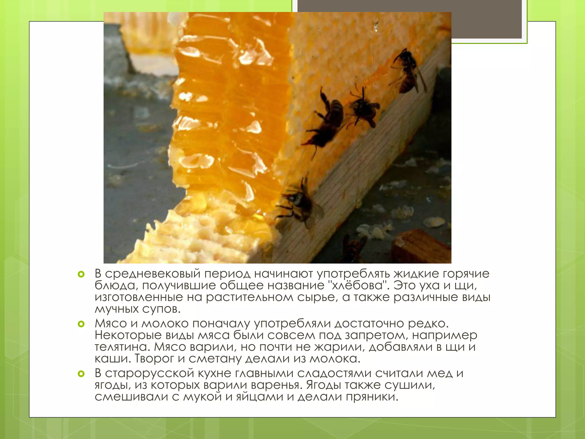  В средневековый период начинают употреблять жидкие горячие
блюда, получившие общее название "хлёбова". Это уха и щи,
изготовленные на растительном сырье, а также различные виды
мучных супов.
 Мясо и молоко поначалу употребляли достаточно редко.
Некоторые виды мяса были совсем под запретом, например
телятина. Мясо варили, но почти не жарили, добавляли в щи и
каши. Творог и сметану делали из молока.
 В старорусской кухне главными сладостями считали мед и
ягоды, из которых варили варенья. Ягоды также сушили,
смешивали с мукой и яйцами и делали пряники.
 