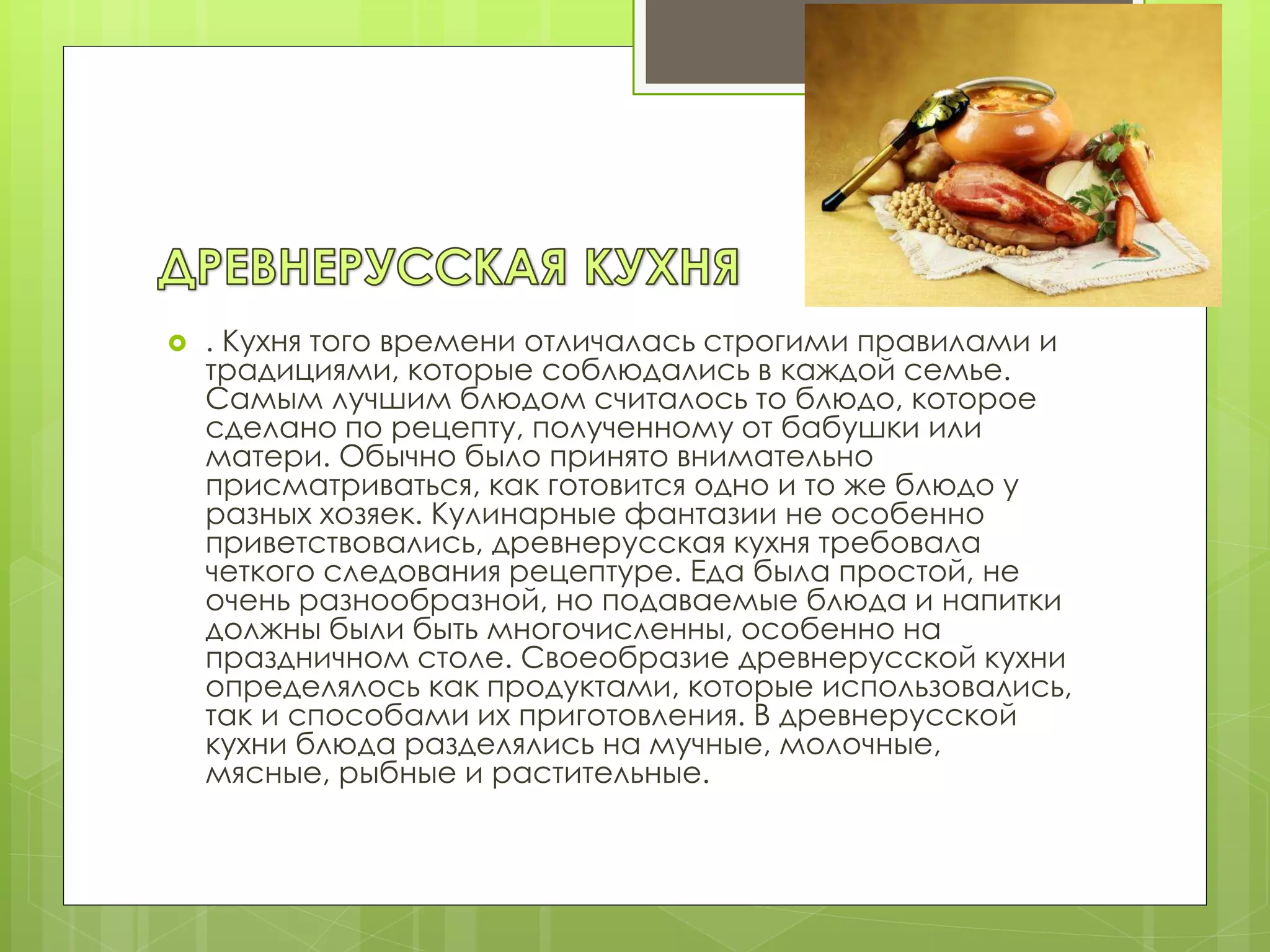  . Кухня того времени отличалась строгими правилами и
традициями, которые соблюдались в каждой семье.
Самым лучшим блюдом считалось то блюдо, которое
сделано по рецепту, полученному от бабушки или
матери. Обычно было принято внимательно
присматриваться, как готовится одно и то же блюдо у
разных хозяек. Кулинарные фантазии не особенно
приветствовались, древнерусская кухня требовала
четкого следования рецептуре. Еда была простой, не
очень разнообразной, но подаваемые блюда и напитки
должны были быть многочисленны, особенно на
праздничном столе. Своеобразие древнерусской кухни
определялось как продуктами, которые использовались,
так и способами их приготовления. В древнерусской
кухни блюда разделялись на мучные, молочные,
мясные, рыбные и растительные.
 