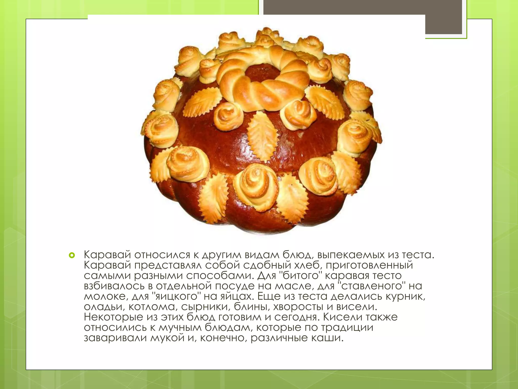  Каравай относился к другим видам блюд, выпекаемых из теста.
Каравай представлял собой сдобный хлеб, приготовленный
самыми разными способами. Для "битого" каравая тесто
взбивалось в отдельной посуде на масле, для "ставленого" на
молоке, для "яицкого" на яйцах. Еще из теста делались курник,
оладьи, котлома, сырники, блины, хворосты и висели.
Некоторые из этих блюд готовим и сегодня. Кисели также
относились к мучным блюдам, которые по традиции
заваривали мукой и, конечно, различные каши.
 