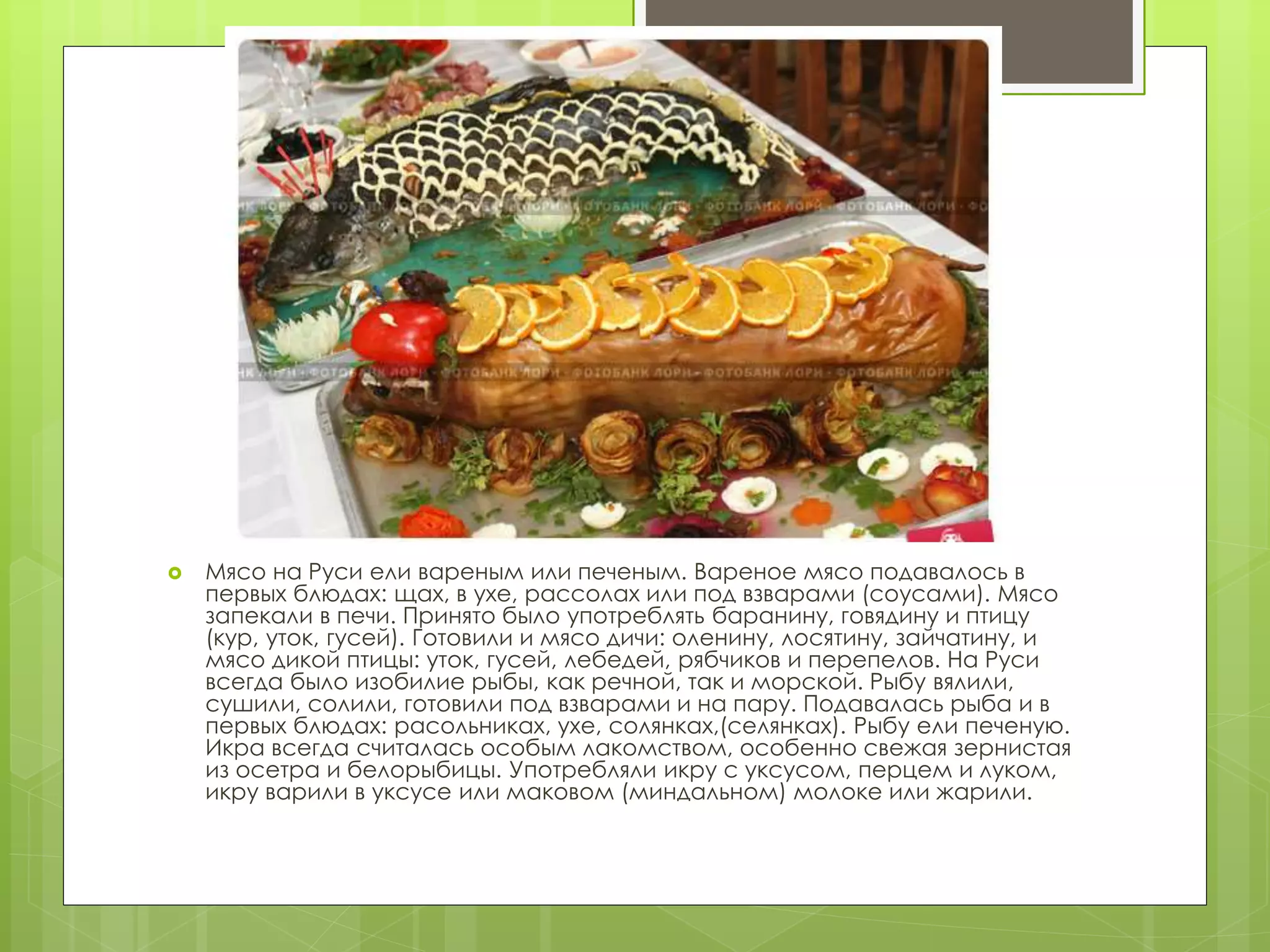  Мясо на Руси ели вареным или печеным. Вареное мясо подавалось в
первых блюдах: щах, в ухе, рассолах или под взварами (соусами). Мясо
запекали в печи. Принято было употреблять баранину, говядину и птицу
(кур, уток, гусей). Готовили и мясо дичи: оленину, лосятину, зайчатину, и
мясо дикой птицы: уток, гусей, лебедей, рябчиков и перепелов. На Руси
всегда было изобилие рыбы, как речной, так и морской. Рыбу вялили,
сушили, солили, готовили под взварами и на пару. Подавалась рыба и в
первых блюдах: расольниках, ухе, солянках,(селянках). Рыбу ели печеную.
Икра всегда считалась особым лакомством, особенно свежая зернистая
из осетра и белорыбицы. Употребляли икру с уксусом, перцем и луком,
икру варили в уксусе или маковом (миндальном) молоке или жарили.
 