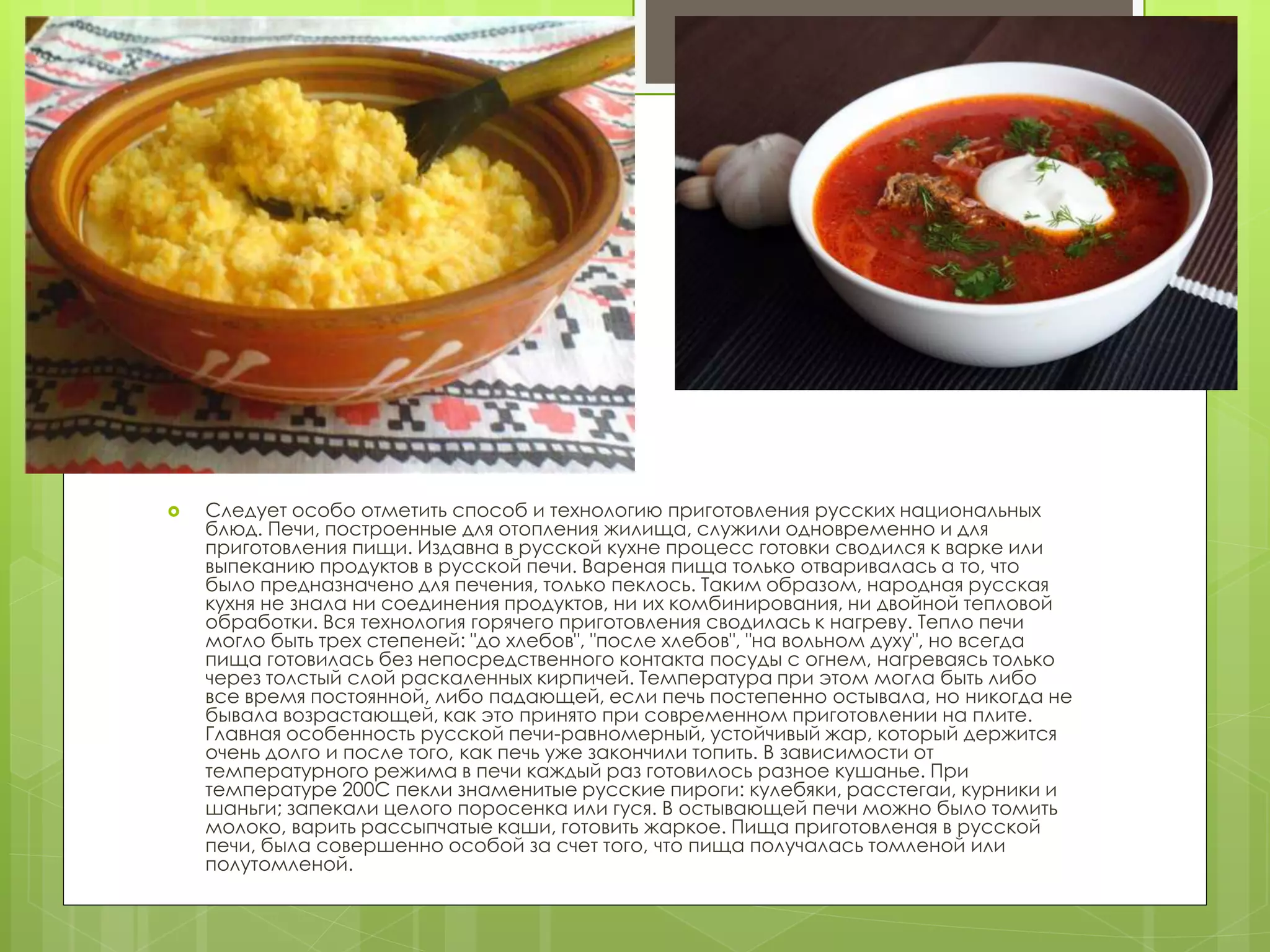  Следует особо отметить способ и технологию приготовления русских национальных
блюд. Печи, построенные для отопления жилища, служили одновременно и для
приготовления пищи. Издавна в русской кухне процесс готовки сводился к варке или
выпеканию продуктов в русской печи. Вареная пища только отваривалась а то, что
было предназначено для печения, только пеклось. Таким образом, народная русская
кухня не знала ни соединения продуктов, ни их комбинирования, ни двойной тепловой
обработки. Вся технология горячего приготовления сводилась к нагреву. Тепло печи
могло быть трех степеней: "до хлебов", "после хлебов", "на вольном духу", но всегда
пища готовилась без непосредственного контакта посуды с огнем, нагреваясь только
через толстый слой раскаленных кирпичей. Температура при этом могла быть либо
все время постоянной, либо падающей, если печь постепенно остывала, но никогда не
бывала возрастающей, как это принято при современном приготовлении на плите.
Главная особенность русской печи-равномерный, устойчивый жар, который держится
очень долго и после того, как печь уже закончили топить. В зависимости от
температурного режима в печи каждый раз готовилось разное кушанье. При
температуре 200С пекли знаменитые русские пироги: кулебяки, расстегаи, курники и
шаньги; запекали целого поросенка или гуся. В остывающей печи можно было томить
молоко, варить рассыпчатые каши, готовить жаркое. Пища приготовленая в русской
печи, была совершенно особой за счет того, что пища получалась томленой или
полутомленой.
 