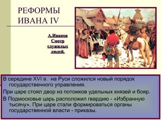 В середине XVIXVI в.в. на Руси сложился новый порядок
государственного управления.
При царе стоял двор из потомков удельных князей и бояр.
В Подмосковье царь расположил гвардию - «Избранную
тысячу». При царе стали формироваться органы
государственной власти - приказы.
А.ИвановА.Иванов
СмотрСмотр
служилыхслужилых
людей.людей.
РЕФОРМЫ
ИВАНА IV
 