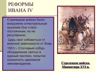 Стрелецкое войско было
вооружено огнестрельным
оружием.Оно стало
постоянным, но не
регулярным.
Царь смог избавиться от
военной зависимости от бояр.
1551г.- Стоглавый собор-
объединение святых в
единый пантеон, попытка
ограничить церковное
землевладение. Стрелецкое войско.Стрелецкое войско.
МиниатюраМиниатюра XVIXVI в.в.
РЕФОРМЫ
ИВАНА IV
 