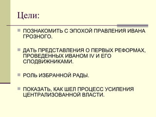 Цели:
 ПОЗНАКОМИТЬ С ЭПОХОЙ ПРАВЛЕНИЯ ИВАНА
ГРОЗНОГО.
 ДАТЬ ПРЕДСТАВЛЕНИЯ О ПЕРВЫХ РЕФОРМАХ,
ПРОВЕДЕННЫХ ИВАНОМ IV И ЕГО
СПОДВИЖНИКАМИ.
 РОЛЬ ИЗБРАННОЙ РАДЫ.
 ПОКАЗАТЬ, КАК ШЕЛ ПРОЦЕСС УСИЛЕНИЯ
ЦЕНТРАЛИЗОВАННОЙ ВЛАСТИ.
 