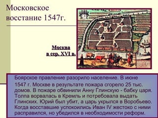 Боярское правление разорило население. В июне
1547 г. Москве в результате пожара сгорело 25 тыс.
домов. В пожаре обвинили Анну Глинскую - бабку царя.
Толпа ворвалась в Кремль и потребовала выдать
Глинских. Юрий был убит, а царь укрылся в Воробьево.
Когда восставшие успокоились Иван IV жестоко с ними
расправился, но убедился в необходимости реформ.
МоскваМосква
в сер.в сер. XVIXVI в.в.
Московское
восстание 1547г.
 