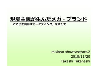 現場主義が⽣んだメガ・ブランド
「こころを動かすマーケティング」を読んで
mixbeat showcase/act.2
2010/11/20
Takeshi Takahashi
 