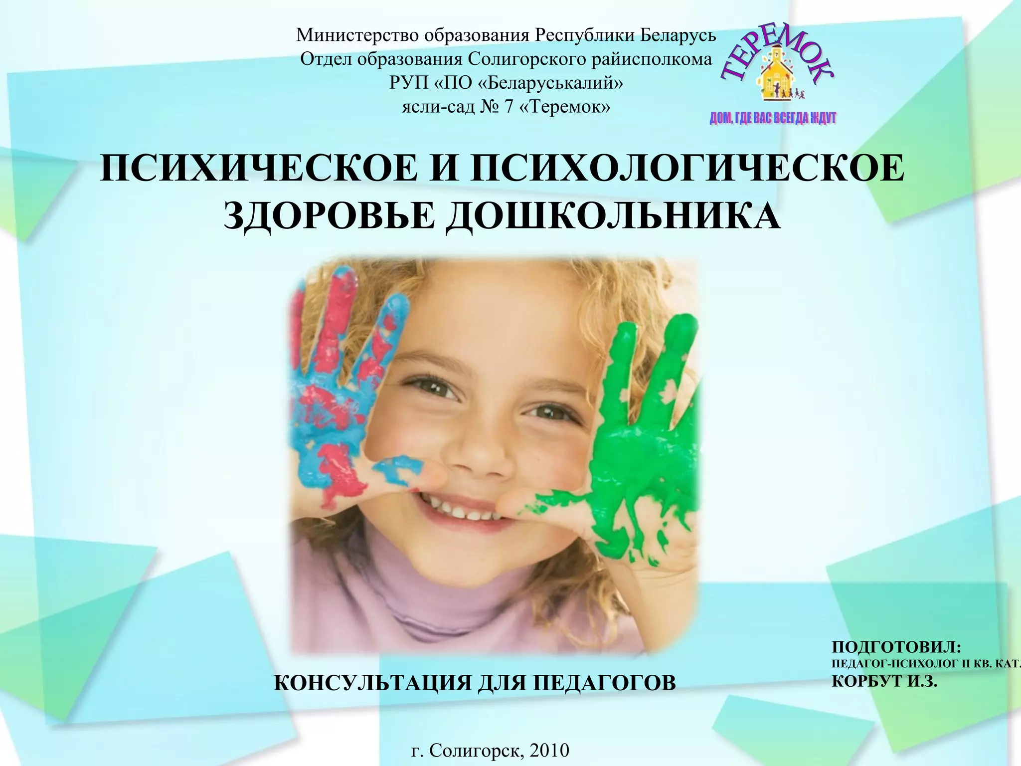 Министерство образования Республики Беларусь
Отдел образования Солигорского райисполкома
РУП «ПО «Беларуськалий»
ясли-сад № 7 «Теремок»
КОНСУЛЬТАЦИЯ ДЛЯ ПЕДАГОГОВ
ПОДГОТОВИЛ:
ПЕДАГОГ-ПСИХОЛОГ II КВ. КАТ.
КОРБУТ И.З.
г. Солигорск, 2010
ПСИХИЧЕСКОЕ И ПСИХОЛОГИЧЕСКОЕ
ЗДОРОВЬЕ ДОШКОЛЬНИКА
 