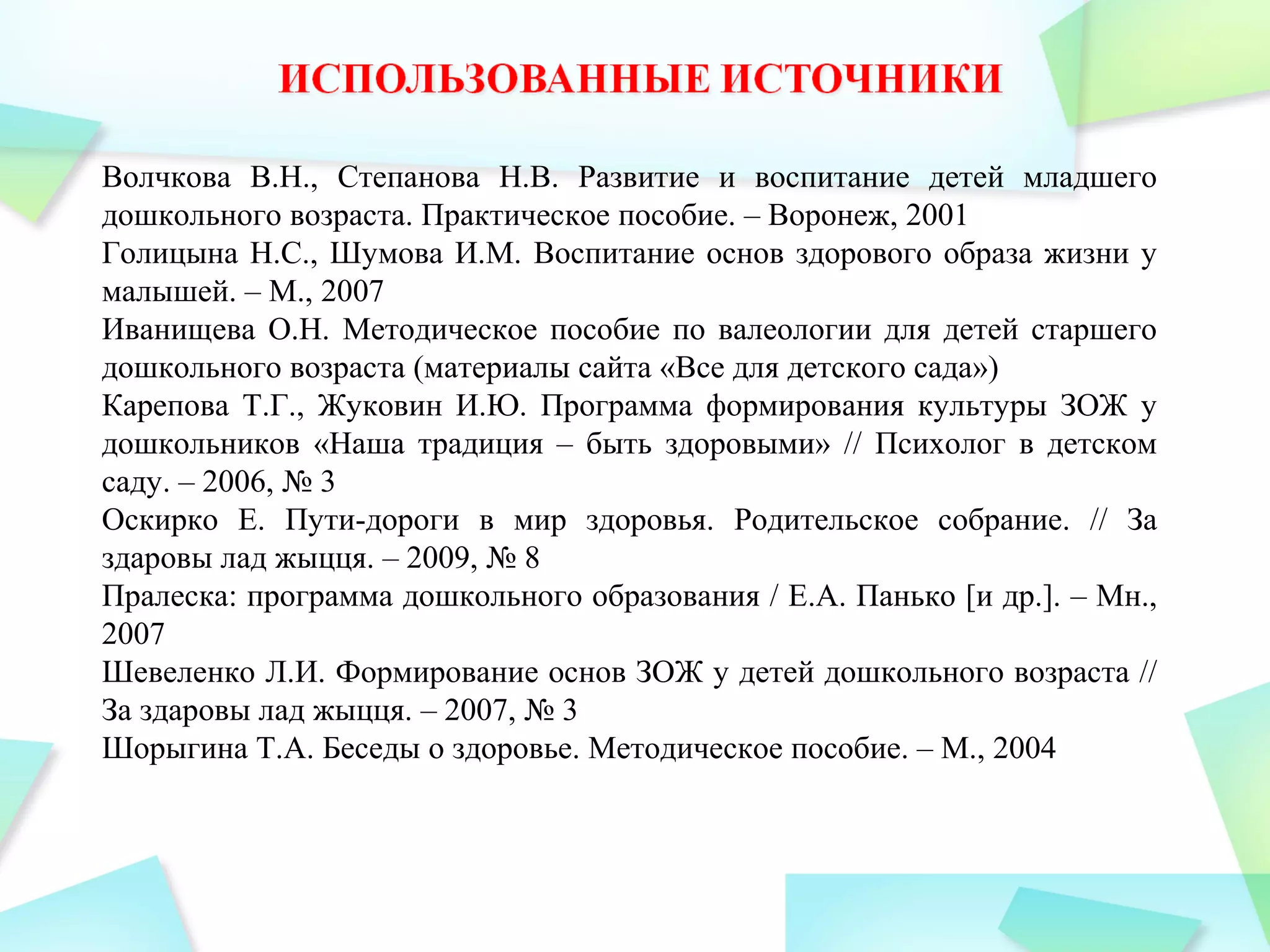 Волчкова В.Н., Степанова Н.В. Развитие и воспитание детей младшего
дошкольного возраста. Практическое пособие. – Воронеж, 2001
Голицына Н.С., Шумова И.М. Воспитание основ здорового образа жизни у
малышей. – М., 2007
Иванищева О.Н. Методическое пособие по валеологии для детей старшего
дошкольного возраста (материалы сайта «Все для детского сада»)
Карепова Т.Г., Жуковин И.Ю. Программа формирования культуры ЗОЖ у
дошкольников «Наша традиция – быть здоровыми» // Психолог в детском
саду. – 2006, № 3
Оскирко Е. Пути-дороги в мир здоровья. Родительское собрание. // За
здаровы лад жыцця. – 2009, № 8
Пралеска: программа дошкольного образования / Е.А. Панько [и др.]. – Мн.,
2007
Шевеленко Л.И. Формирование основ ЗОЖ у детей дошкольного возраста //
За здаровы лад жыцця. – 2007, № 3
Шорыгина Т.А. Беседы о здоровье. Методическое пособие. – М., 2004
 
