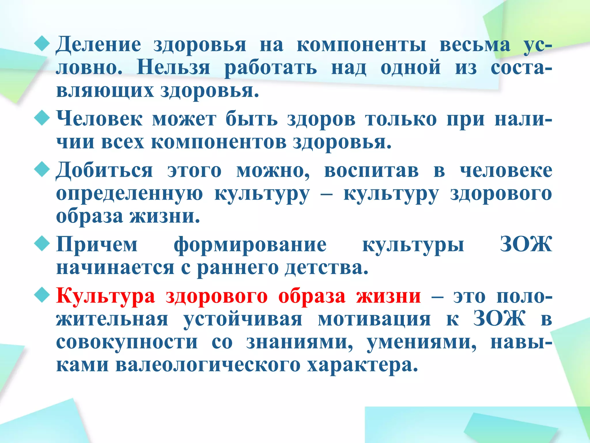 Деление здоровья на компоненты весьма ус-
ловно. Нельзя работать над одной из соста-
вляющих здоровья.
Человек может быть здоров только при нали-
чии всех компонентов здоровья.
Добиться этого можно, воспитав в человеке
определенную культуру – культуру здорового
образа жизни.
Причем формирование культуры ЗОЖ
начинается с раннего детства.
Культура здорового образа жизни – это поло-
жительная устойчивая мотивация к ЗОЖ в
совокупности со знаниями, умениями, навы-
ками валеологического характера.
 