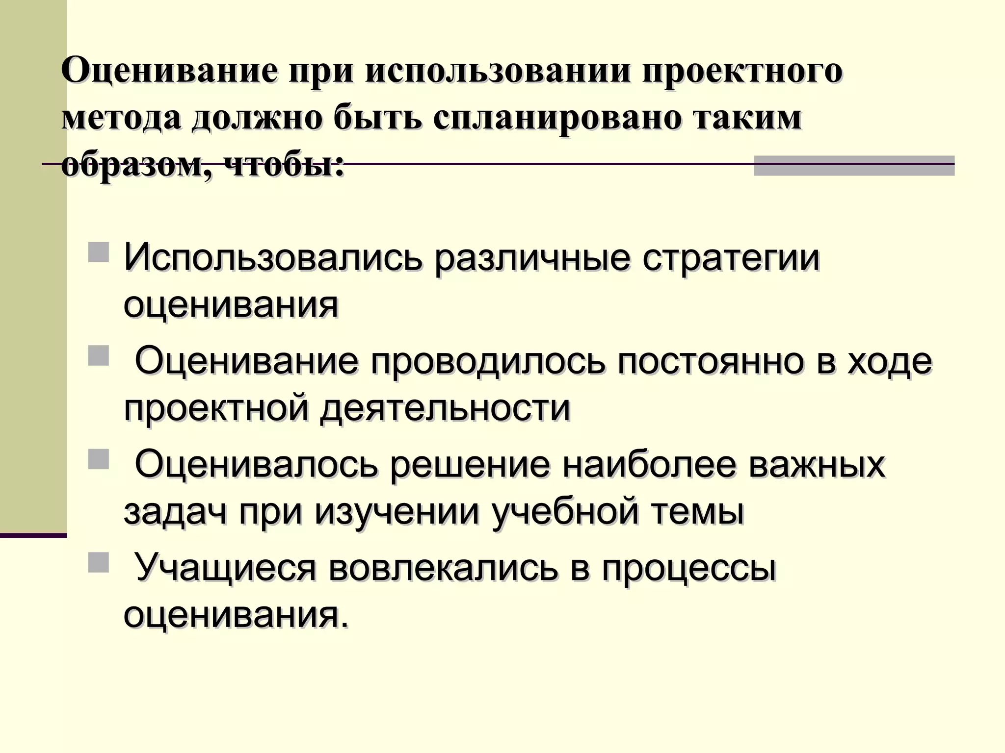 Оценивание при использовании проектногоОценивание при использовании проектного
метода должно быть спланировано такимметода должно быть спланировано таким
образом, чтобы:образом, чтобы:
 Использовались различные стратегииИспользовались различные стратегии
оцениванияоценивания
 Оценивание проводилось постоянно в ходеОценивание проводилось постоянно в ходе
проектной деятельностипроектной деятельности
 Оценивалось решение наиболее важныхОценивалось решение наиболее важных
задач при изучении учебной темызадач при изучении учебной темы
 Учащиеся вовлекались в процессыУчащиеся вовлекались в процессы
оценивания.оценивания.
 