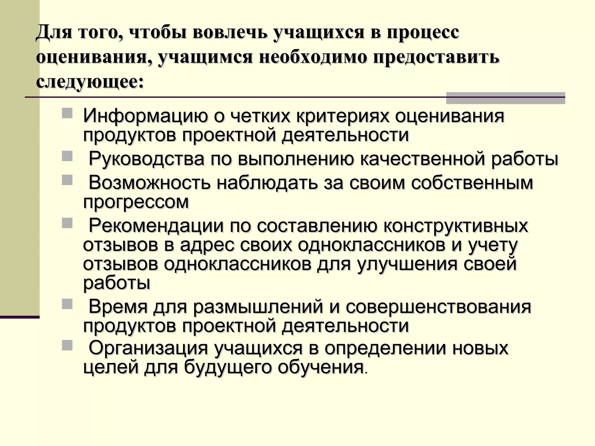 Для того, чтобы вовлечь учащихся в процессДля того, чтобы вовлечь учащихся в процесс
оценивания, учащимся необходимо предоставитьоценивания, учащимся необходимо предоставить
следующее:следующее:
 Информацию о четких критериях оцениванияИнформацию о четких критериях оценивания
продуктов проектной деятельностипродуктов проектной деятельности
 Руководства по выполнению качественной работыРуководства по выполнению качественной работы
 Возможность наблюдать за своим собственнымВозможность наблюдать за своим собственным
прогрессомпрогрессом
 Рекомендации по составлению конструктивныхРекомендации по составлению конструктивных
отзывов в адрес своих одноклассников и учетуотзывов в адрес своих одноклассников и учету
отзывов одноклассников для улучшения своейотзывов одноклассников для улучшения своей
работыработы
 Время для размышлений и совершенствованияВремя для размышлений и совершенствования
продуктов проектной деятельностипродуктов проектной деятельности
 Организация учащихся в определении новыхОрганизация учащихся в определении новых
целей для будущего обученияцелей для будущего обучения..
 