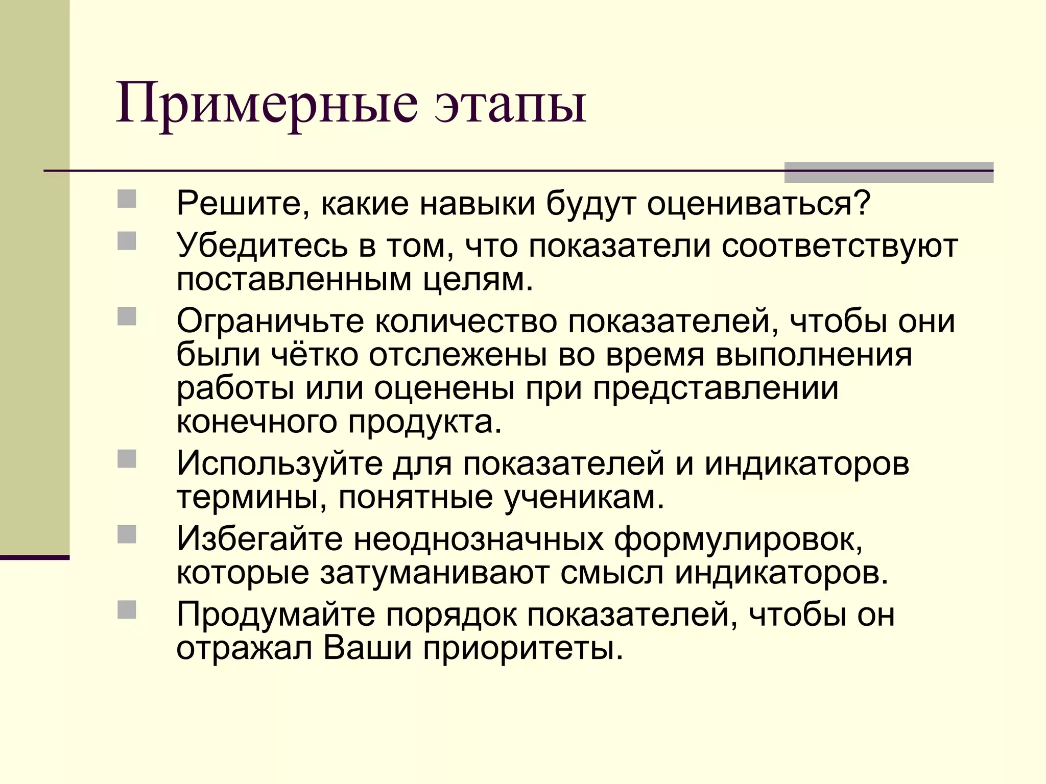 Примерные этапы
 Решите, какие навыки будут оцениваться?
 Убедитесь в том, что показатели соответствуют
поставленным целям.
 Ограничьте количество показателей, чтобы они
были чётко отслежены во время выполнения
работы или оценены при представлении
конечного продукта.
 Используйте для показателей и индикаторов
термины, понятные ученикам.
 Избегайте неоднозначных формулировок,
которые затуманивают смысл индикаторов.
 Продумайте порядок показателей, чтобы он
отражал Ваши приоритеты.
 