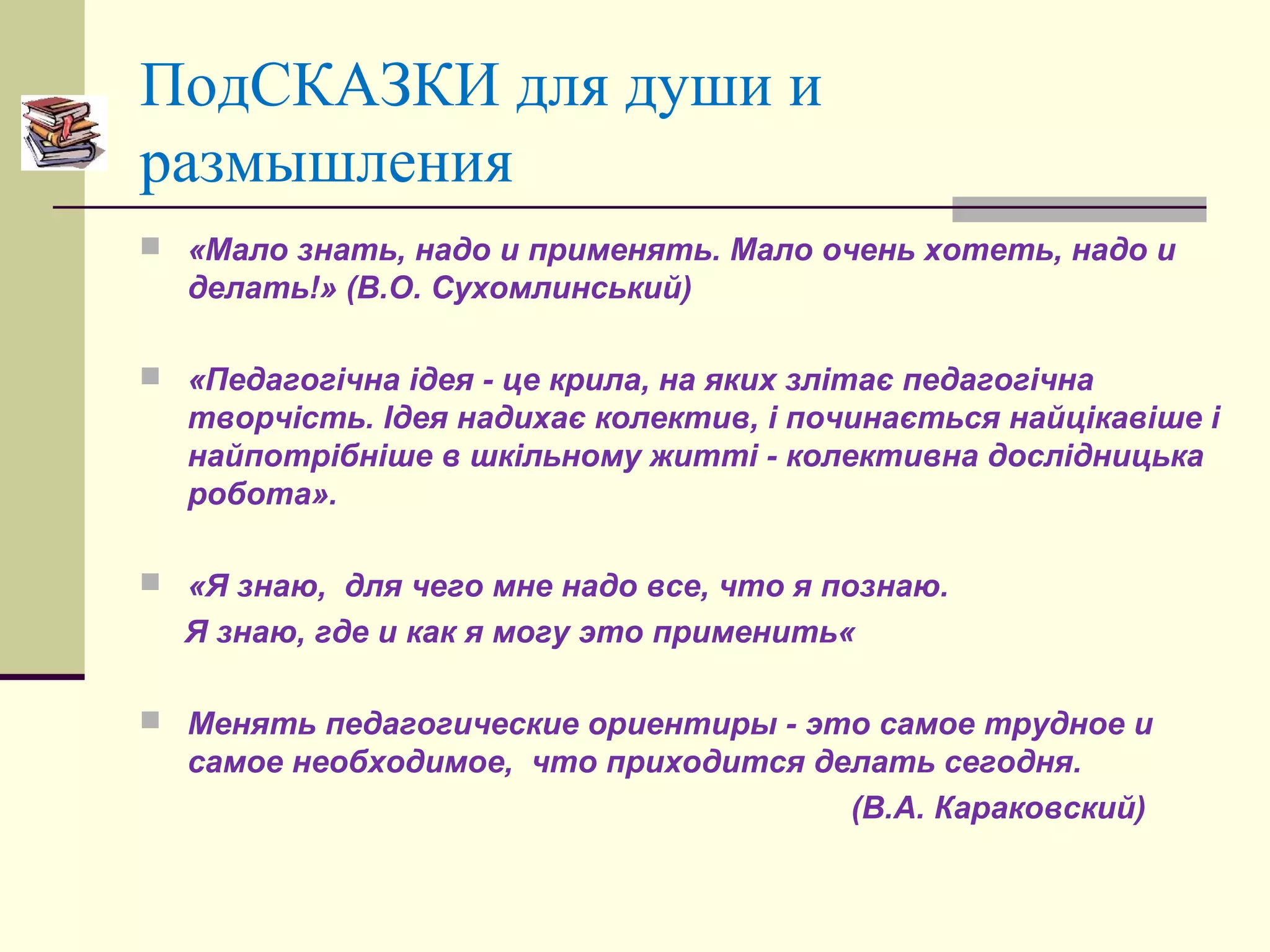 ПодСКАЗКИ для души и
размышления
 «Мало знать, надо и применять. Мало очень хотеть, надо и
делать!» (В.О. Сухомлинський)
 «Педагогічна ідея - це крила, на яких злітає педагогічна
творчість. Ідея надихає колектив, і починається найцікавіше і
найпотрібніше в шкільному житті - колективна дослідницька
робота».
 «Я знаю, для чего мне надо все, что я познаю.
Я знаю, где и как я могу это применить«
 Менять педагогические ориентиры - это самое трудное и
самое необходимое, что приходится делать сегодня.
(В.А. Караковский)
 