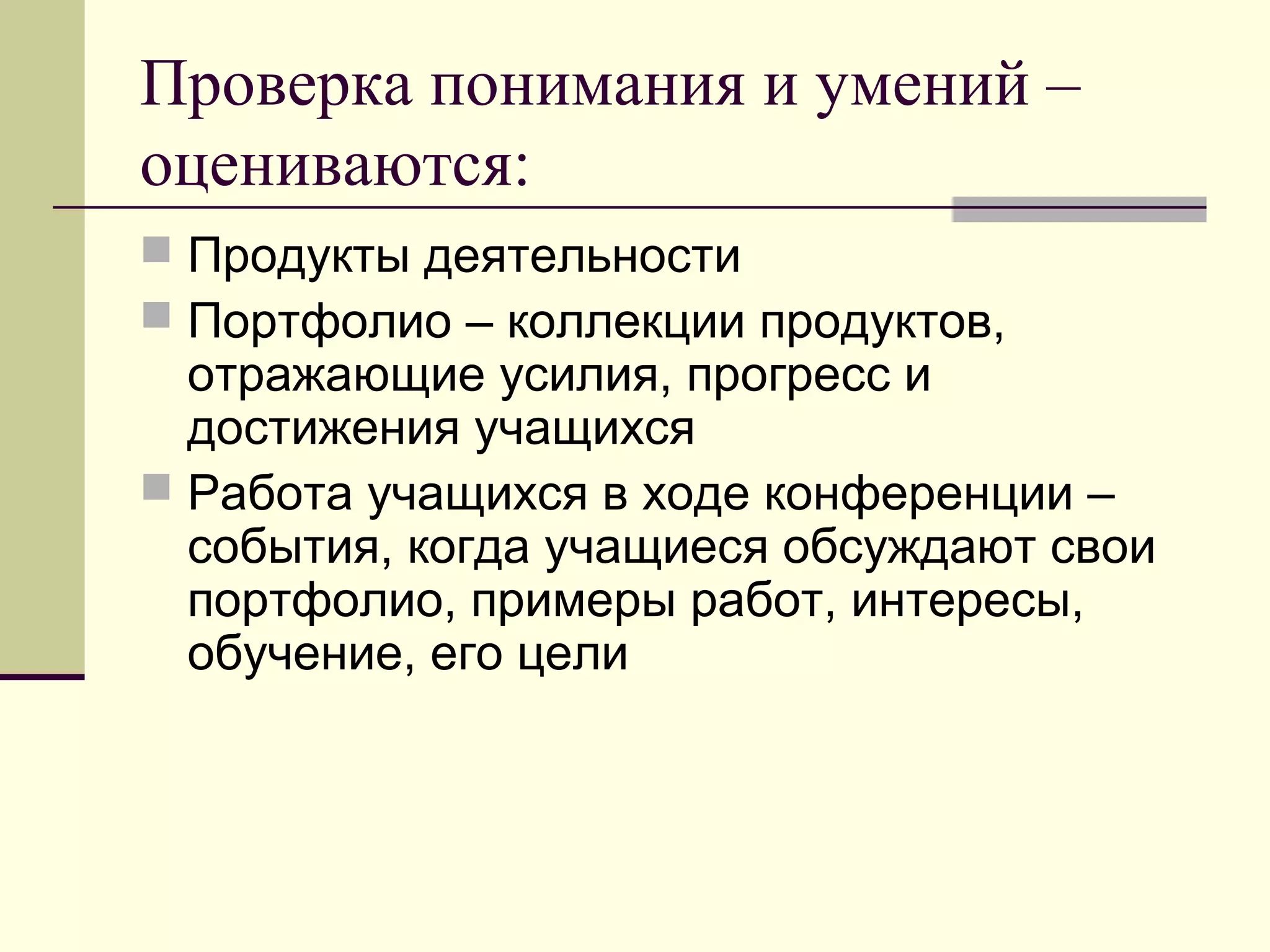 Проверка понимания и умений –
оцениваются:
 Продукты деятельности
 Портфолио – коллекции продуктов,
отражающие усилия, прогресс и
достижения учащихся
 Работа учащихся в ходе конференции –
события, когда учащиеся обсуждают свои
портфолио, примеры работ, интересы,
обучение, его цели
 