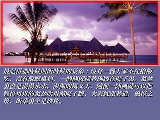 最記得那時候開飯時候的景象：沒有一餐大家不在搶飯最記得那時候開飯時候的景象：沒有一餐大家不在搶飯
吃，沒有飯廳 椅，一個個就端著碗蹲在院子裏。菜盆桌吃，沒有飯廳 椅，一個個就端著碗蹲在院子裏。菜盆桌
裏盡是湯湯水水，澎湖的風又大，隨便一陣風就可以把裏盡是湯湯水水，澎湖的風又大，隨便一陣風就可以把
輕得可以的菜盆吹得滿院子 ，大家就跟著追，風停之跑輕得可以的菜盆吹得滿院子 ，大家就跟著追，風停之跑
後，飯菜裏全是砂粒。後，飯菜裏全是砂粒。
 