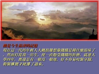 餓是今生最深的記憶餓是今生最深的記憶
現在這一代的年輕人大概很難想像饑餓是種什麼滋味了現在這一代的年輕人大概很難想像饑餓是種什麼滋味了
，然而打從我一出生，便一直飽受饑餓的折磨，就連大，然而打從我一出生，便一直飽受饑餓的折磨，就連大
學四年，都還是有一頓沒一頓地，好不容易咬緊牙關，學四年，都還是有一頓沒一頓地，好不容易咬緊牙關，
勒緊 腰才硬 了過來。褲 撐勒緊 腰才硬 了過來。褲 撐
 