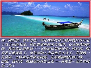 我一問票價，要七毛錢。可是我當時身上總共就只有五毛我一問票價，要七毛錢。可是我當時身上總共就只有五毛
！為了這兩毛錢，我在異地車站求告無門、心急如焚的經！為了這兩毛錢，我在異地車站求告無門、心急如焚的經
驗，教我真正體會到「一文錢逼死英雄好漢」的意義。眼驗，教我真正體會到「一文錢逼死英雄好漢」的意義。眼
看著天就要 了，車站裏的人走得也差不多了，我卻仍一黑看著天就要 了，車站裏的人走得也差不多了，我卻仍一黑
籌莫展。正當我急得抓耳掏腮，在原地團團打轉之時，一籌莫展。正當我急得抓耳掏腮，在原地團團打轉之時，一
抬眼，我看到一個熟悉的身影走近……好像是…竟然真的抬眼，我看到一個熟悉的身影走近……好像是…竟然真的
是二哥！是二哥！
 