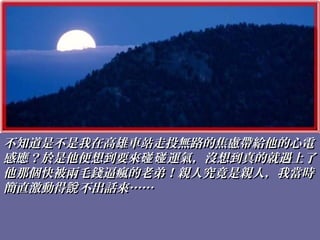不知道是不是我在高雄車站走投無路的焦慮帶給他的心電不知道是不是我在高雄車站走投無路的焦慮帶給他的心電
感應？於是他便想到要來 運氣，沒想到真的就遇上了碰碰感應？於是他便想到要來 運氣，沒想到真的就遇上了碰碰
他那個快被兩毛錢逼瘋的老弟！親人究竟是親人，我當時他那個快被兩毛錢逼瘋的老弟！親人究竟是親人，我當時
簡直激動得 不出話來……說簡直激動得 不出話來……說
 