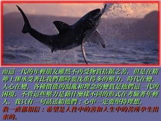 而這一代的年輕朋友雖然不再受物質拮据之苦，但是在精而這一代的年輕朋友雖然不再受物質拮据之苦，但是在精
神上卻承受著比我們那時要沈重得多的壓力。時代在變、神上卻承受著比我們那時要沈重得多的壓力。時代在變、
人心在變，各種價 的混亂和理念的變質是他們這一代的值人心在變，各種價 的混亂和理念的變質是他們這一代的值
困境，不管這些壓力是藉什麼樣不同的形式在考驗著年輕困境，不管這些壓力是藉什麼樣不同的形式在考驗著年輕
人，我只有一句話送給他們：心中一定要堅持理想。人，我只有一句話送給他們：心中一定要堅持理想。
我一直都相信：希望是人性中的善和人生中的苦所孕生出我一直都相信：希望是人性中的善和人生中的苦所孕生出
來的。來的。
 