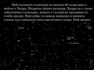Най-голямото съзвездие от всички 88 съзвездия в
небето е Хидра. Въпреки своите размери, Хидра не е лесно
забележимо съзвездие, защото е съставено предимно от
слаби звезди. Най-добре се вижда невисоко в южната
страна над хоризонта през пролетните нощи. Най-ярките
му звезди са около 14, образуващи една дълга извита
редица, която се вие от изток на запад.
 