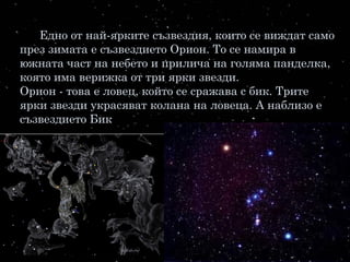 Едно от най-ярките съзвездия, които се виждат само
през зимата е съзвездието Орион. То се намира в
южната част на небето и прилича на голяма панделка,
която има верижка от три ярки звезди.
Орион - това е ловец, който се сражава с бик. Трите
ярки звезди украсяват колана на ловеца. А наблизо е
съзвездието Бик.
 