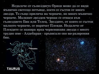 Недалече от съзвездието Орион може да се види
мъничко светещо петънце, което се състои от много
звезди. То също прилича на черпаче, но много мъничко
черпаче. Малкият звезден черпак се отнася към
съзвездието Бик или Телец. Звездите, от които се състои
малкото черпаче, се наричат Плеяди. Недалече от
Плеядите се намира ярка червеникава звезда с много
трудно име - Алдебаран - кръвясало око на разярения
бик.
 