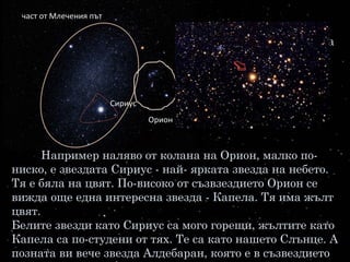 А живее ли някой на звездите? Та нали това е
страната на хилядите слънца. А на слънцата не може да
се живее, защото там е много, много горещо.
Звездите са толкова горещи колкото и нашето
Слънце, има дори и много по-горещи.
Например наляво от колана на Орион, малко по-
ниско, е звездата Сириус - най- ярката звезда на небето.
Тя е бяла на цвят. По-високо от съзвзездието Орион се
вижда още една интересна звезда - Капела. Тя има жълт
цвят.
Белите звезди като Сириус са мого горещи, жълтите като
Капела са по-студени от тях. Те са като нашето Слънце. А
позната ви вече звезда Алдебаран, която е в съзвездието
Сириус
част от Млечения път
Орион
 