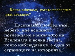 Какво виждаме, когато погледнем
към звездите?
Насочвайки поглед къмНасочвайки поглед към
небето, ние всъщностнебето, ние всъщност
поглеждаме в миналото напоглеждаме в миналото на
Вселената и всяка звезда,Вселената и всяка звезда,
която наблюдаваме, е една откоято наблюдаваме, е една от
страниците на историята...страниците на историята...
 