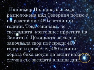 Например Полярната звезда,Например Полярната звезда,
разположена над Северния полюс еразположена над Северния полюс е
на разстояние 460 светлиннина разстояние 460 светлинни
години. Това означава, чегодини. Това означава, че
светлината, която днес пристига насветлината, която днес пристига на
Земята от Полярната звезда, еЗемята от Полярната звезда, е
започнала своя път преди 460започнала своя път преди 460
години и едва след 460 годинигодини и едва след 460 години
хората биха могли да видят какво сехората биха могли да видят какво се
случва със звездата в наши дни.случва със звездата в наши дни.
 