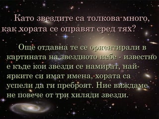 Като звездите са толкова много,Като звездите са толкова много,
как хората се оправят сред тях?как хората се оправят сред тях?
Още отдавна те се ориентирали вОще отдавна те се ориентирали в
картината на звездното небе - известнокартината на звездното небе - известно
е къде кои звезди се намират, най-е къде кои звезди се намират, най-
ярките си имат имена, хората саярките си имат имена, хората са
успели да ги преброят. Ние виждамеуспели да ги преброят. Ние виждаме
не повече от три хиляди звезди.не повече от три хиляди звезди.
 