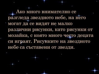 Ако много внимателно се
разгледа звездното небе, на него
могат да се видят не малко
различни рисунки, като рисунки от
мозайка, с която много често децата
си играят. Рисунките на звездното
небе са съставени от звезди.
 