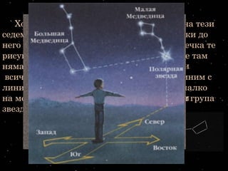 Например огромният черпак сНапример огромният черпак с
дълга дръжка - четири звездидълга дръжка - четири звезди
образуват черпака, а още три -образуват черпака, а още три -
дългата дръжка. Значи той се състоидългата дръжка. Значи той се състои
от седем звезди. В онази част отот седем звезди. В онази част от
небето, където е разположеннебето, където е разположен
големият черпак, освен седемте яркиголемият черпак, освен седемте ярки
звезди има и още много слабозвезди има и още много слабо
блещукащи звездичкиблещукащи звездички
Хората отдавна са обърнали внимание на тези
седем звезди и едва забележимите звездички до
него и ги нарекли Голямата мечка. Тази мечка те
рисували на звездните си карти. Разбира се там
няма никаква мечка, но ако нарисуваме
всички звезди от това съзвездие и ги съединим с
линии, ще се получи фигура, приличаща малко
на мечка. И затова хората са нарекли тази група
звезди съзвездие Голямата мечка.
 