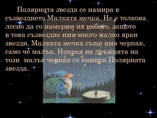 Полярната звезда се намира в
съзвездието Малката мечка. Не е толкова
лесно да го намерим на небето, защото
в това съзвездие има много малко ярки
звезди. Малката мечка също има черпак,
само че малък. Накрая на дръжката на
този малък черпак се намира Полярната
звезда.
 