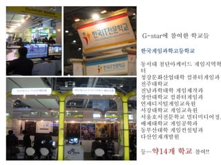G-star에 참여한 학교들
한국게임과학고등학교
동서대 첨단아케이드 게임지역혁
터
청강문화산업대학 컴퓨터게임과
전주대학교
전남과학대학 게임제작과
장안대학교 컴퓨터게임과
연세디지털게임교육원
서강대학교 게임교육원
서울호서전문학교 멀티미디어정보
배제대학교 게임공학과
동부산대학 게임컨설팅과
다산인재개발원
등…약14개 학교 참여!!
 