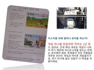 지스타를 위해 얼마나 준비를 하는지?
게임 하나를 만들려면 적어도 1년 정
도 걸려요. 근데 매년 새로운 게임이 나와
야 하기 때문에 최소한 6개월 정도는 전에
는 준비해야 해요. 학생들이 만든 작품들은
대부분 온라인 게임과 아이폰 게임들이구
요, 여기 전시해 놓은 것들이 다 학생들 작
품이에요.
 