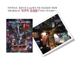 마지막으로.. 질문으로 G-star에서 가장 관심있었던 게임에
대해 물었는데 “당연히 마계촌!!”이라고 하시네요^^
 