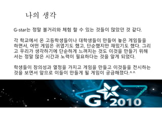 나의 생각
G-star는 정말 볼거리와 체험 할 수 있는 것들이 많았던 것 같다.
각 학교에서 온 고등학생들이나 대학생들이 만들어 놓은 게임들을
하면서, 어떤 게임은 귀엽기도 했고, 단순했지만 재밌기도 했다. 그리
고 우리가 생각하기에 단순하게 느껴지는 것도 이것을 만들기 위해
서는 정말 많은 시간과 노력이 필요하다는 것을 알게 되었다.
학생들이 창의성과 열정을 가지고 게임을 만들고 이것들을 전시하는
것을 보면서 앞으로 이들이 만들게 될 게임이 궁금해졌다.^^
 