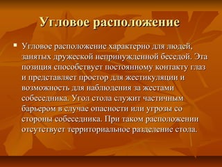 Угловое расположениеУгловое расположение
 Угловое расположение характерно для людей,Угловое расположение характерно для людей,
занятых дружеской непринужденной беседой. Этазанятых дружеской непринужденной беседой. Эта
позиция способствует постоянному контакту глазпозиция способствует постоянному контакту глаз
и представляет простор для жестикуляции ии представляет простор для жестикуляции и
возможность для наблюдения за жестамивозможность для наблюдения за жестами
собеседника. Угол стола служит частичнымсобеседника. Угол стола служит частичным
барьером в случае опасности или угрозы собарьером в случае опасности или угрозы со
стороны собеседника. При таком расположениистороны собеседника. При таком расположении
отсутствует территориальное разделение стола.отсутствует территориальное разделение стола.
 