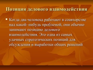 Позиция делового взаимодействияПозиция делового взаимодействия
 Когда два человека работают в соавторствеКогда два человека работают в соавторстве
над какой–нибудь проблемой, они обычнонад какой–нибудь проблемой, они обычно
занимают позицию деловогозанимают позицию делового
взаимодействия. Это одна из самыхвзаимодействия. Это одна из самых
удачных стратегических позиций дляудачных стратегических позиций для
обсуждения и выработки общих решенийобсуждения и выработки общих решений
 