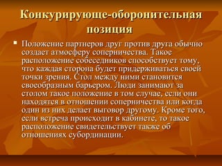 Конкурирующе-оборонительнаяКонкурирующе-оборонительная
позицияпозиция
 Положение партнеров друг против друга обычноПоложение партнеров друг против друга обычно
создает атмосферу соперничества. Такоесоздает атмосферу соперничества. Такое
расположение собеседников способствует тому,расположение собеседников способствует тому,
что каждая сторона будет придерживаться своейчто каждая сторона будет придерживаться своей
точки зрения. Стол между ними становитсяточки зрения. Стол между ними становится
своеобразным барьером. Люди занимают засвоеобразным барьером. Люди занимают за
столом такое положение в том случае, если онистолом такое положение в том случае, если они
находятся в отношении соперничества или когданаходятся в отношении соперничества или когда
один из них делает выговор другому. Кроме того,один из них делает выговор другому. Кроме того,
если встреча происходит в кабинете, то такоеесли встреча происходит в кабинете, то такое
расположение свидетельствует также обрасположение свидетельствует также об
отношениях субординации.отношениях субординации.
 