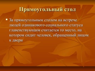 Прямоугольный столПрямоугольный стол
 За прямоугольным столом на встречеЗа прямоугольным столом на встрече
людей одинакового социального статусалюдей одинакового социального статуса
главенствующим считается то место, наглавенствующим считается то место, на
котором сидит человек, обращенный лицомкотором сидит человек, обращенный лицом
к дверик двери
 