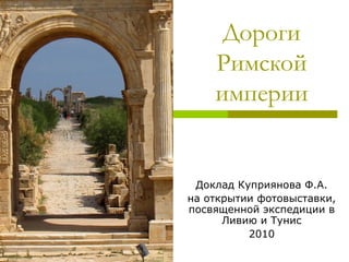 Дороги
Римской
империи
Доклад Куприянова Ф.А.
на открытии фотовыставки,
посвященной экспедиции в
Ливию и Тунис
2010
 