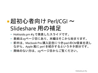 Hokkaido.pm #3
 超初心者向け Perl/CGI ～
Slideshare 用の補足
 Hokkaido.pm #3 で発表したスライドです。
 表紙は29ページ目にあり、本編はそこから始まります。
 前半は、Macbook Pro 購入記念につきipad のCM音楽を流し
ながら、Apple 風に perl を紹介するというネタ部分です。
 興味のない方は、29ページ目からご覧ください。
 