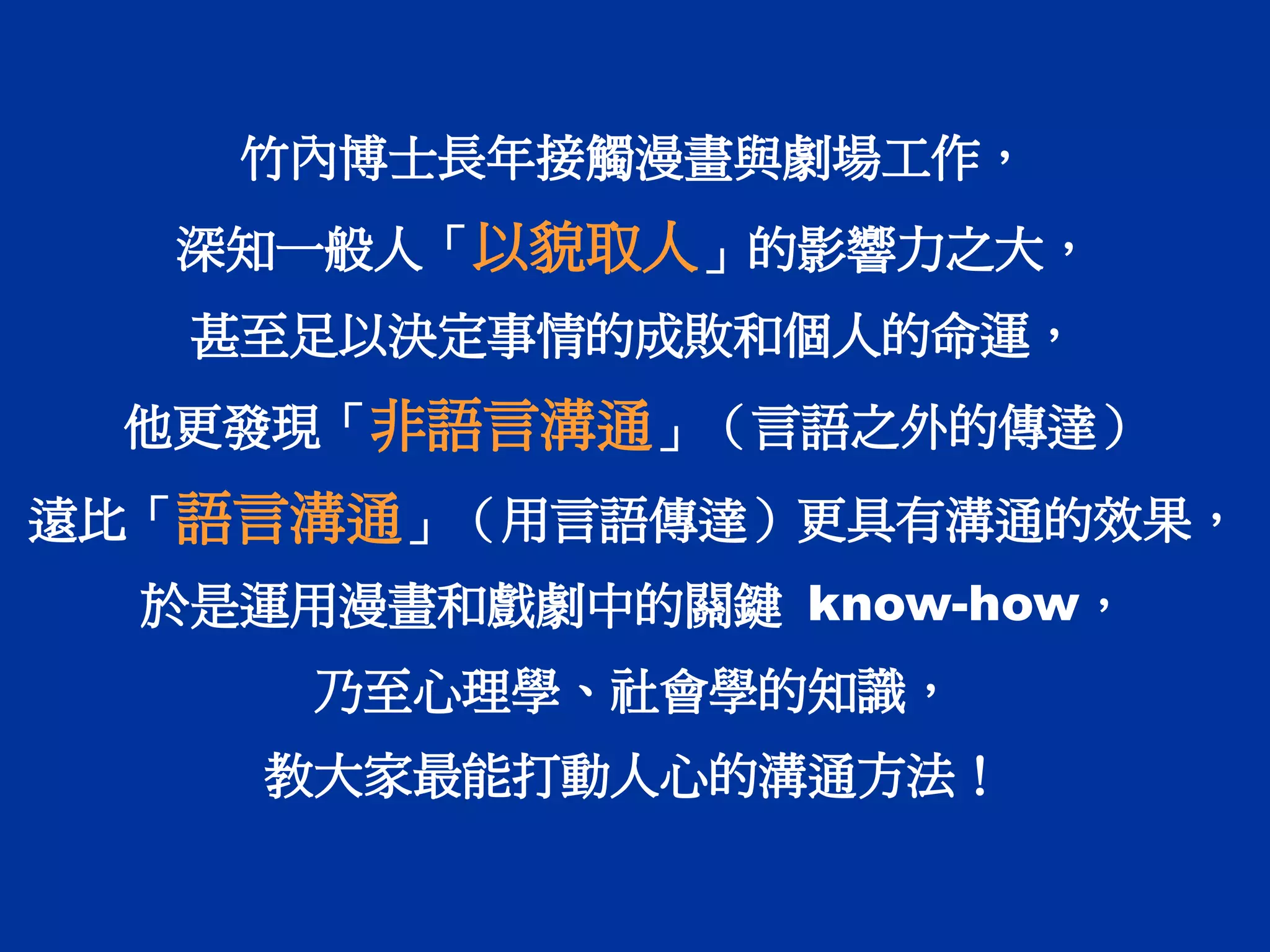 竹內博士長年接觸漫畫與劇場工作，
深知一般人「以貌取人」的影響力之大，
甚至足以決定事情的成敗和個人的命運，
他更發現「非語言溝通」（言語之外的傳達）
遠比「語言溝通」（用言語傳達）更具有溝通的效果，
於是運用漫畫和戲劇中的關鍵 know-how，
乃至心理學、社會學的知識，
教大家最能打動人心的溝通方法！
 
