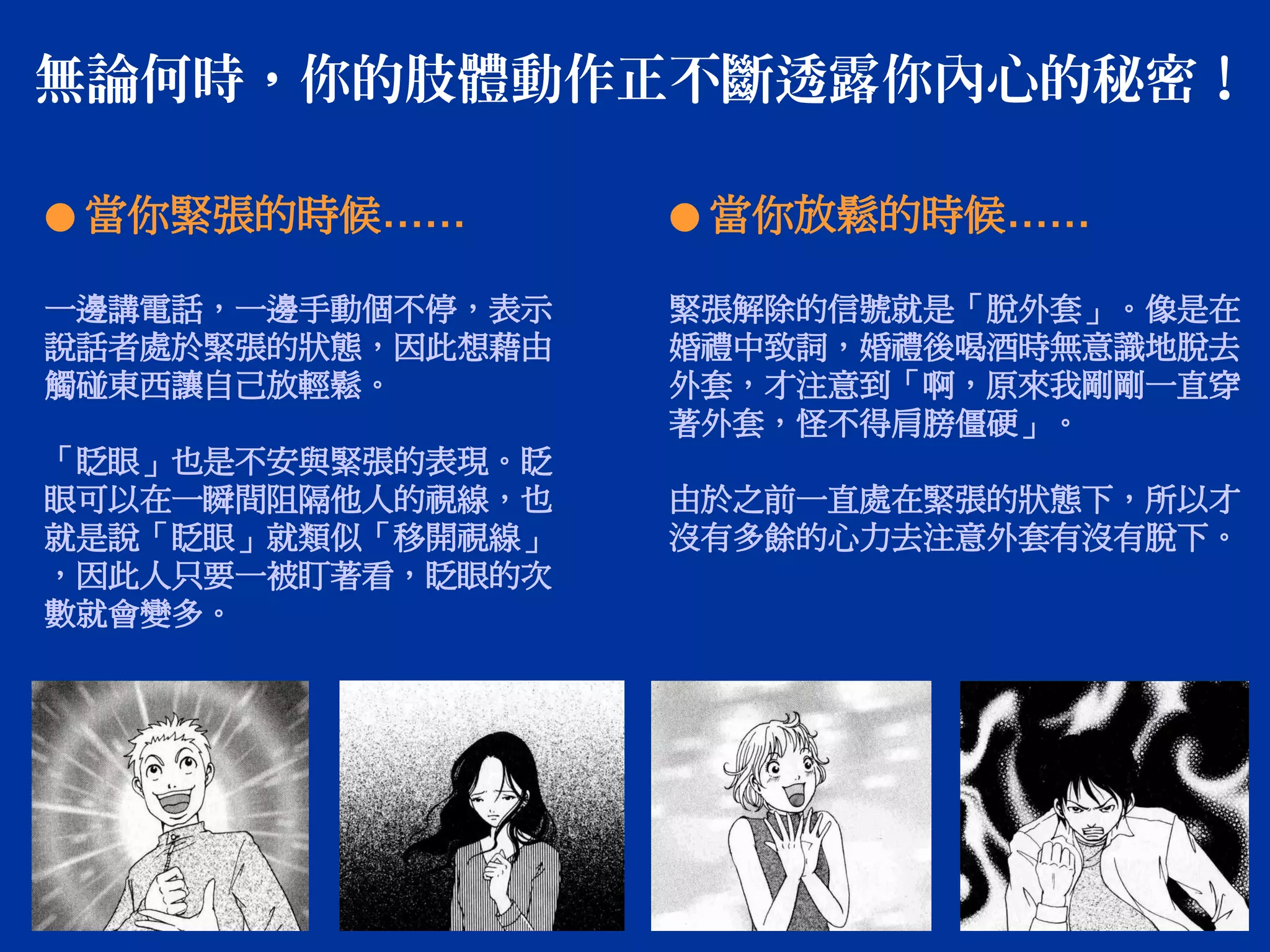 無論何時，你的肢體動作正不斷透露你內心的秘密！
● 當你緊張的時候……
一邊講電話，一邊手動個不停，表示
說話者處於緊張的狀態，因此想藉由
觸碰東西讓自己放輕鬆。
「眨眼」也是不安與緊張的表現。眨
眼可以在一瞬間阻隔他人的視線，也
就是說「眨眼」就類似「移開視線」
，因此人只要一被盯著看，眨眼的次
數就會變多。
● 當你放鬆的時候……
緊張解除的信號就是「脫外套」。像是在
婚禮中致詞，婚禮後喝酒時無意識地脫去
外套，才注意到「啊，原來我剛剛一直穿
著外套，怪不得肩膀僵硬」。
由於之前一直處在緊張的狀態下，所以才
沒有多餘的心力去注意外套有沒有脫下。
 