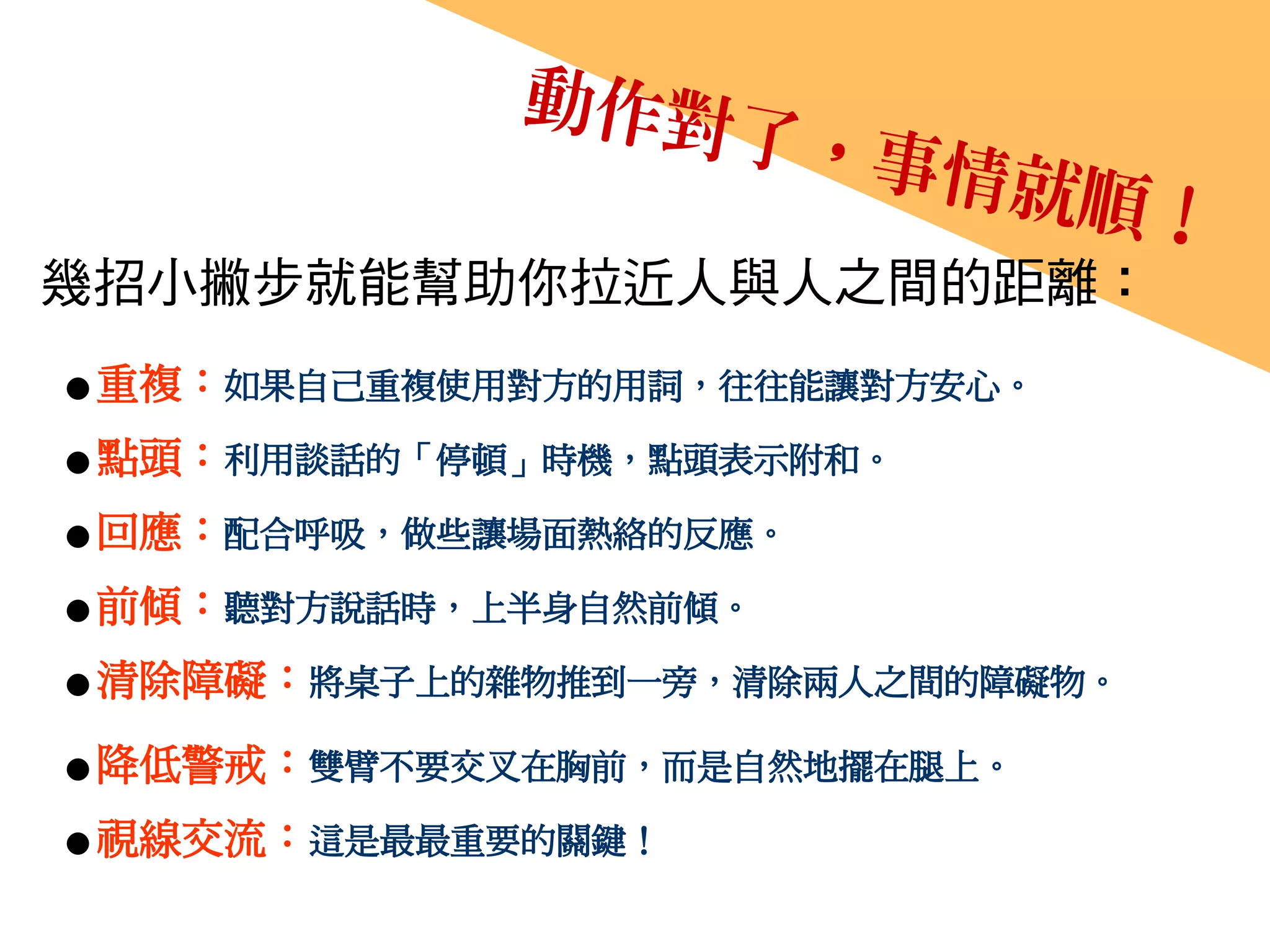 幾招小撇步就能幫助你拉近人與人之間的距離：
● 重複：如果自己重複使用對方的用詞，往往能讓對方安心。
● 點頭：利用談話的「停頓」時機，點頭表示附和。
● 回應：配合呼吸，做些讓場面熱絡的反應。
● 前傾：聽對方說話時，上半身自然前傾。
● 清除障礙：將桌子上的雜物推到一旁，清除兩人之間的障礙物。
● 降低警戒：雙臂不要交叉在胸前，而是自然地擺在腿上。
● 視線交流：這是最最重要的關鍵！
 