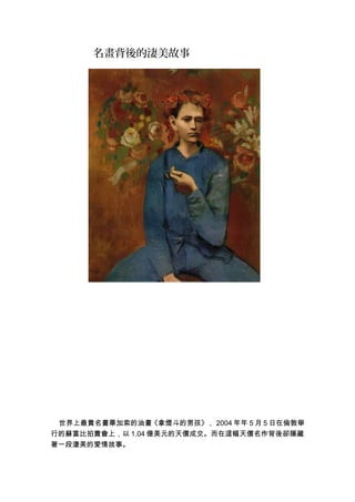 名畫背後的淒美故事
世界上最貴名畫畢加索的油畫《拿煙斗的男孩》， 2004 年年 5 月 5 日在倫敦舉
行的蘇富比拍賣會上，以 1.04 億美元的天價成交。而在這幅天價名作背後卻隱藏
著一段淒美的愛情故事。
 
