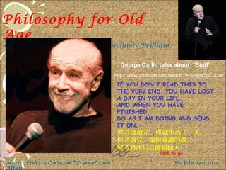 Philosophy for Old
Age
George Carlin on age102. (Absolutely Brilliant)
IF YOU DON'T READ THIS TO
THE VERY END, YOU HAVE LOST
A DAY IN YOUR LIFE.
AND WHEN YOU HAVE
FINISHED,
DO AS I AM DOING AND SEND
IT ON.
若沒讀完， 就少活了一天。你 你
若讀完，請照我講的做，你
同時將此信息傳給他人。
Music: Ernesto Cortazar “Eternal Love
Affair”
He Yan Jan 2010
Click to go
George Carlin talks about 'Stuff'
http://www.youtube.com/watch?v=MvgN5gCuLac
 